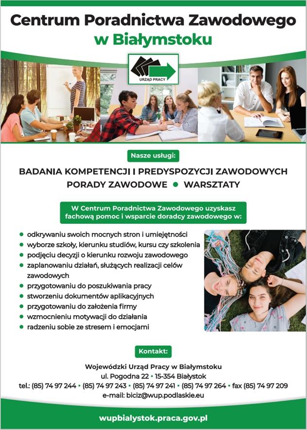 Plakat informujący o usługach Centrum Poradnictwa Zawodowego w Białymstoku. Plakat w kolorystyce biało - żółto - zielonej. W górnej części plakatu zdjęcia grup osób biorących udział w szkoleniach. W treści plakatu zamieszczony tekst: "Nasze usługi - porady zawodowe, badania kompetencji i predyspozycji zawodowych, warsztaty. W Centrum Poradnictwa Zawodowego uzyskasz fachową pomoc i wsparcie doradcy zawodowego w:  odkrywaniu swoich mocnych stron i umiejętności, wyborze szkoły, kierunku studiów, kursu czy szkolenia, podjęciu decyzji o kierunku rozwoju zawodowego, zaplanowaniu działań, służących realizacji celów zawodowych, przygotowaniu do poszukiwania pracy, stworzeniu dokumentów aplikacyjnych, przygotowaniu do założenia firmy, wzmocnieniu motywacji do działania, radzeniu sobie ze stresem i emocjami, Kontakt: Wojewódzki Urząd Pracy w Białymstoku ul. Pogodna 22, 15-354 Białystoktel. (85) 74 97 244, (85) 74 97 243 tel. (85) 74 97 241, (85) 74 97 264fax. (85) 74 97 209biciz@wup.podlaskie.euhttp://wupbialystok.praca.gov.pl